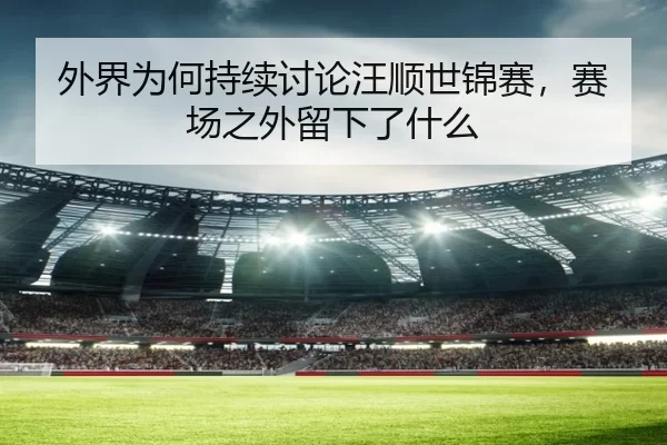 外界为何持续讨论汪顺世锦赛，赛场之外留下了什么
